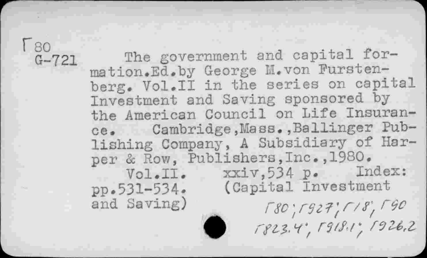 ﻿r 80
G-721
The government and capital formation.Ed.by George M.von Fursten-berg. Vol.II in the series on capital Investment and Saving sponsored by the American Council on Life Insurance. Cambridge»Mass.,Ballinger Publishing Company, A Subsidiary of Harper &. Row, Publishers,Inc. ,1980.
Vol.II.	xxiv,534 p. Index:
pp.531-534. (Capital Investment a nd Sa ving)	rsc r/ r#2